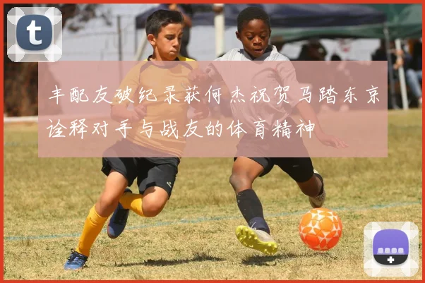 丰配友破纪录获何杰祝贺马踏东京诠释对手与战友的体育精神