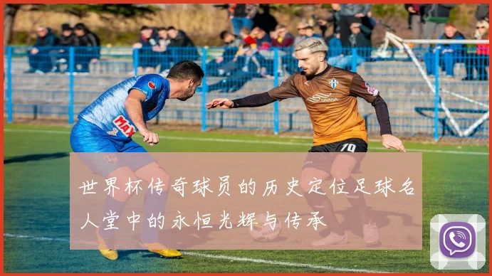 世界杯传奇球员的历史定位足球名人堂中的永恒光辉与传承