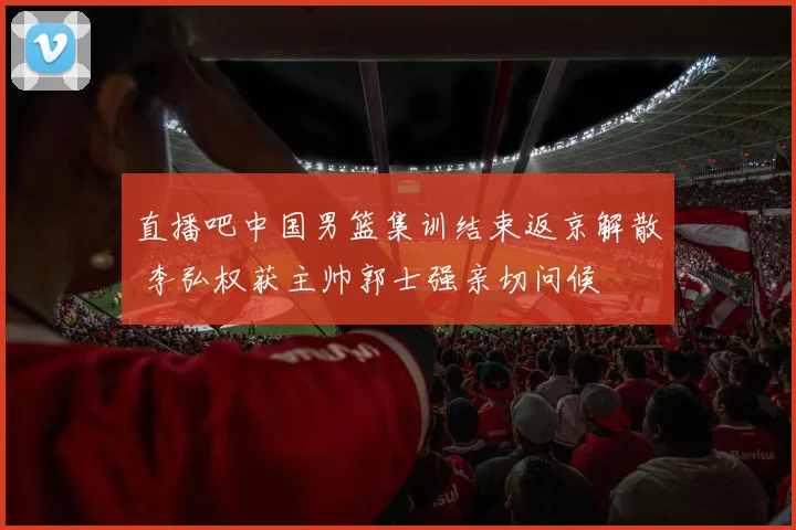 直播吧中国男篮集训结束返京解散 李弘权获主帅郭士强亲切问候