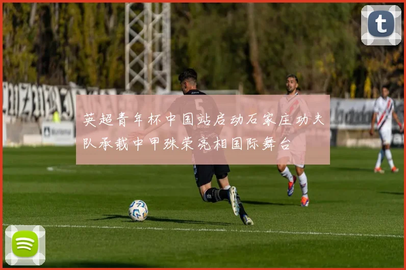 英超青年杯中国站启动石家庄功夫队承载中甲殊荣亮相国际舞台