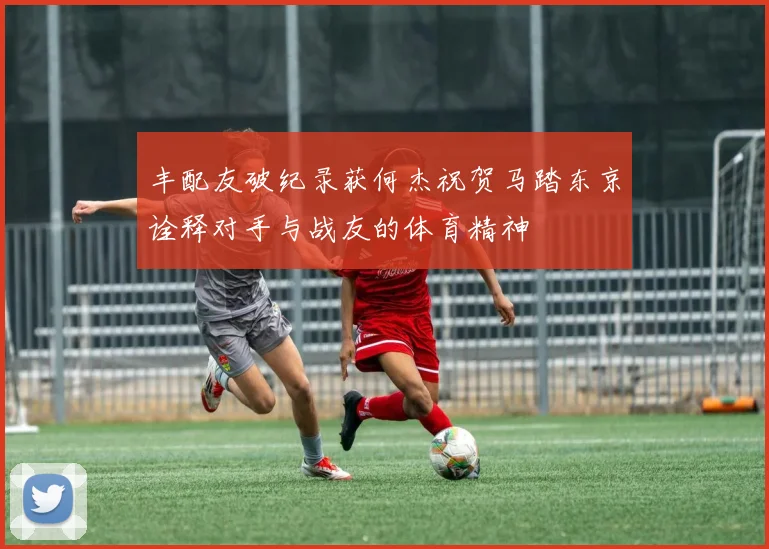 丰配友破纪录获何杰祝贺马踏东京诠释对手与战友的体育精神