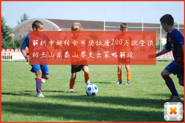 解析中超转会市场拉唐200万欧登顶标王山东泰山零支出策略解读