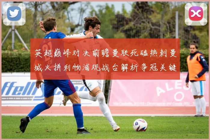 英超巅峰对决前瞻曼联死磕热刺曼城火拼利物浦观战台解析争冠关键战