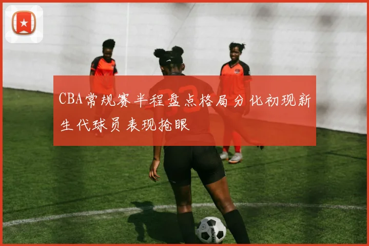 CBA常规赛半程盘点格局分化初现新生代球员表现抢眼