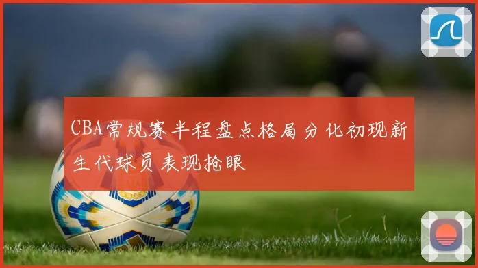 CBA常规赛半程盘点格局分化初现新生代球员表现抢眼