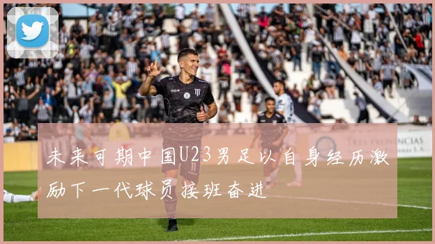 未来可期中国U23男足以自身经历激励下一代球员接班奋进