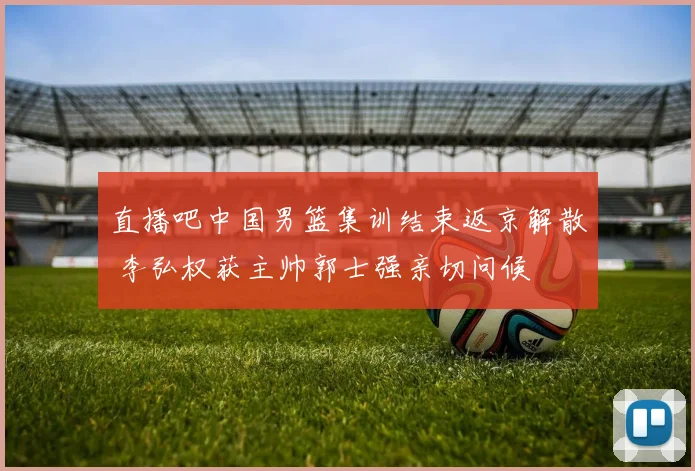 直播吧中国男篮集训结束返京解散 李弘权获主帅郭士强亲切问候