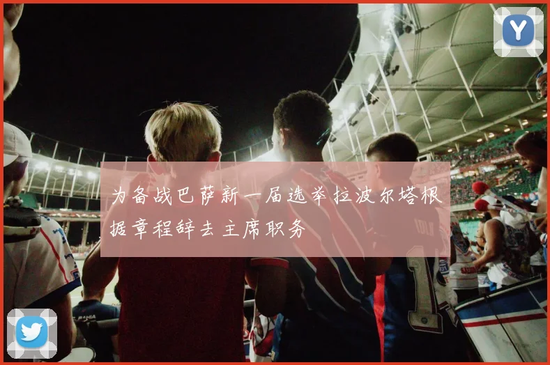 为备战巴萨新一届选举拉波尔塔根据章程辞去主席职务
