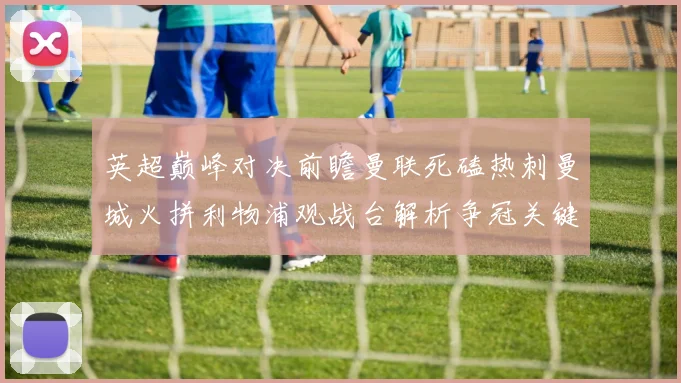 英超巅峰对决前瞻曼联死磕热刺曼城火拼利物浦观战台解析争冠关键战